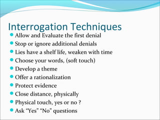 Interrogation Techniques 
Allow and Evaluate the first denial 
Stop or ignore additional denials 
Lies have a shelf life, weaken with time 
Choose your words, (soft touch) 
Develop a theme 
Offer a rationalization 
Protect evidence 
Close distance, physically 
Physical touch, yes or no ? 
Ask “Yes” “No” questions 
 