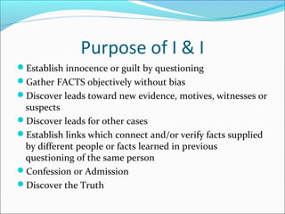 Purpose of I & I 
Establish innocence or guilt by questioning 
Gather FACTS objectively without bias 
Discover leads toward new evidence, motives, witnesses or 
suspects 
Discover leads for other cases 
Establish links which connect and/or verify facts supplied 
by different people or facts learned in previous 
questioning of the same person 
Confession or Admission 
Discover the Truth 
 
