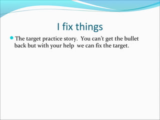I fix things 
The target practice story. You can’t get the bullet 
back but with your help we can fix the target. 
 