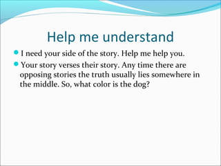 Help me understand 
I need your side of the story. Help me help you. 
Your story verses their story. Any time there are 
opposing stories the truth usually lies somewhere in 
the middle. So, what color is the dog? 
 