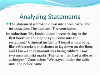 Analyzing Statements 
The statement is broken down into three parts. The 
introduction. The incident. The conclusion. 
Introduction: "My husband and I were sitting in the 
first booth on the right as you come into the 
restaurant." Criminal incident: "I heard a loud bang, 
like a firecracker, and shouts to lay down on the floor, 
and I knew the restaurant was being robbed. I saw 
two men with ski masks. The taller man had a rifle or 
a shotgun." Conclusion: "We stayed under the table 
until the police came." 
 