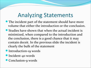 Analyzing Statements 
The incident part of the statement should have more 
volume that either the introduction or the conclusion. 
Studies have shown that when the actual incident is 
minimized, when compared to the introduction and 
the conclusion, there is a good chance that it may 
contain deceit. In the previous slide the incident is 
clearly the bulk of the statement 
Introduction-19 words 
Incident-40 words 
Conclusion-9 words 
 