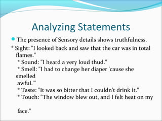 Analyzing Statements 
The presence of Sensory details shows truthfulness. 
* Sight: "I looked back and saw that the car was in total 
flames." 
* Sound: "I heard a very loud thud." 
* Smell: "I had to change her diaper 'cause she 
smelled 
awful.'" 
* Taste: "It was so bitter that I couldn't drink it." 
* Touch: "The window blew out, and I felt heat on my 
face." 
 