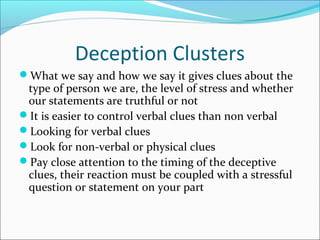 Deception Clusters 
What we say and how we say it gives clues about the 
type of person we are, the level of stress and whether 
our statements are truthful or not 
It is easier to control verbal clues than non verbal 
Looking for verbal clues 
Look for non-verbal or physical clues 
Pay close attention to the timing of the deceptive 
clues, their reaction must be coupled with a stressful 
question or statement on your part 
 