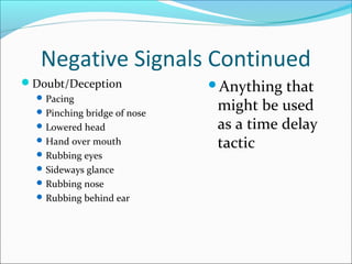 Negative Signals Continued 
Doubt/Deception 
Pacing 
Pinching bridge of nose 
Lowered head 
Hand over mouth 
Rubbing eyes 
Sideways glance 
Rubbing nose 
Rubbing behind ear 
Anything that 
might be used 
as a time delay 
tactic 
 
