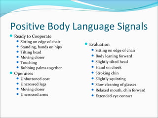 Positive Body Language Signals 
Ready to Cooperate 
 Sitting on edge of chair 
 Standing, hands on hips 
 Tilting head 
 Moving closer 
 Touching 
 Rubbing palms together 
Openness 
 Unbuttoned coat 
 Uncrossed legs 
 Moving closer 
 Uncrossed arms 
Evaluation 
 Sitting on edge of chair 
 Body leaning forward 
 Slightly tilted head 
 Hand on cheek 
 Stroking chin 
 Slightly squinting 
 Slow cleaning of glasses 
 Relaxed mouth, chin forward 
 Extended eye contact 
 