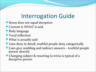 Interrogation Guide 
Stress does not equal deception 
Content is WHAT is said 
Body language 
Vocal inflection 
What is actually said 
Liars deny in detail, truthful people deny categorically 
Liars give rambling and indirect answers – truthful people 
answer directly 
Changing subject & resorting to trivia is typical of a 
deceptive person 
 