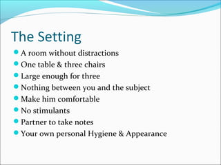 The Setting 
A room without distractions 
One table & three chairs 
Large enough for three 
Nothing between you and the subject 
Make him comfortable 
No stimulants 
Partner to take notes 
Your own personal Hygiene & Appearance 
 