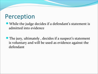 Perception 
While the judge decides if a defendant’s statement is 
admitted into evidence 
The jury, ultimately , decides if a suspect’s statement 
is voluntary and will be used as evidence against the 
defendant 
 