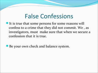 False Confessions 
It is true that some persons for some reasons will 
confess to a crime that they did not commit. We , as 
investigators, must make sure that when we secure a 
confession that it is true. 
Be your own check and balance system. 
 