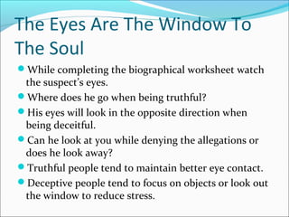 The Eyes Are The Window To 
The Soul 
While completing the biographical worksheet watch 
the suspect’s eyes. 
Where does he go when being truthful? 
His eyes will look in the opposite direction when 
being deceitful. 
Can he look at you while denying the allegations or 
does he look away? 
Truthful people tend to maintain better eye contact. 
Deceptive people tend to focus on objects or look out 
the window to reduce stress. 
 