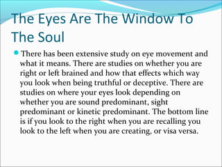 The Eyes Are The Window To 
The Soul 
There has been extensive study on eye movement and 
what it means. There are studies on whether you are 
right or left brained and how that effects which way 
you look when being truthful or deceptive. There are 
studies on where your eyes look depending on 
whether you are sound predominant, sight 
predominant or kinetic predominant. The bottom line 
is if you look to the right when you are recalling you 
look to the left when you are creating, or visa versa. 
 