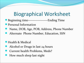 Biographical Worksheet 
Beginning time------------------Ending Time 
Personal Information 
 Name, DOB, Age, POB, Address, Phone Number 
 Alternate Phone Number, Education, SSN 
Health & Medical 
 Alcohol or Drugs in last 24 hours 
 Current health Problems, Meds? 
 How much sleep last night 
 