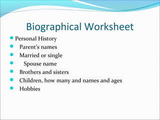 Biographical Worksheet 
Personal History 
 Parent's names 
 Married or single 
 Spouse name 
 Brothers and sisters 
 Children, how many and names and ages 
 Hobbies 
 