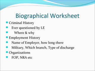 Biographical Worksheet 
Criminal History 
 Ever questioned by LE 
 Where & why 
Employment History 
 Name of Employer, how long there 
 Military, Which branch, Type of discharge 
Organizations 
 FOP, NRA etc 
