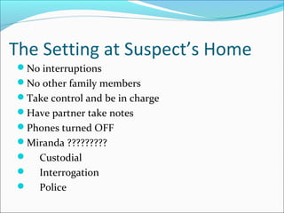 The Setting at Suspect’s Home 
No interruptions 
No other family members 
Take control and be in charge 
Have partner take notes 
Phones turned OFF 
Miranda ????????? 
 Custodial 
 Interrogation 
 Police 
 
