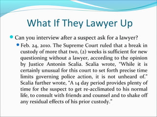 What If They Lawyer Up 
Can you interview after a suspect ask for a lawyer? 
Feb. 24, 2010. The Supreme Court ruled that a break in 
custody of more that two, (2) weeks is sufficient for new 
questioning without a lawyer, according to the opinion 
by Justice Antonin Scalia. Scalia wrote, “While it is 
certainly unusual for this court to set forth precise time 
limits governing police action, it is not unheard of.” 
Scalia further wrote, “A 14 day period provides plenty of 
time for the suspect to get re-acclimated to his normal 
life, to consult with friends and counsel and to shake off 
any residual effects of his prior custody.” 
 