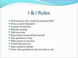 I & I Rules 
ID & interview ALL victims & witnesses ASAP 
Privacy and/or Separation 
Location of interview 
Miranda warning 
Take your time 
Keep written record of facts learned 
One question at a time 
Allow person to save face 
Control the interview 
Keep a positive attitude 
Know what questions to ask and order to ask 
 