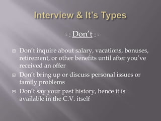 - : Don’t : -
 Don’t inquire about salary, vacations, bonuses,
retirement, or other benefits until after you’ve
received an offer
 Don’t bring up or discuss personal issues or
family problems
 Don’t say your past history, hence it is
available in the C.V. itself
 