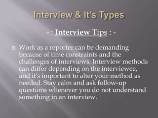 - : Interview Tips : -
 Work as a reporter can be demanding
because of time constraints and the
challenges of interviews. Interview methods
can differ depending on the interviewee,
and it's important to alter your method as
needed. Stay calm and ask follow-up
questions whenever you do not understand
something in an interview.
 