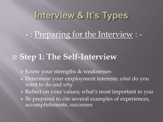 - : Preparing for the Interview : -
 Step 1: The Self-Interview
 Know your strengths & weaknesses
 Determine your employment interests; what do you
want to do and why
 Reflect on your values; what’s most important to you
 Be prepared to cite several examples of experiences,
accomplishments, successes
 