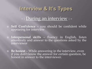 - : During an interview : -
 Self Confidence – you should be confident while
appearing for interview
 Interpersonal skills – fluency in English, listen
attentively and answer to the questions asked by the
interviewer
 Be honest – While answering in the interview, even
if you don’t know the answer for certain question, be
honest in answer to the interviewer.
 