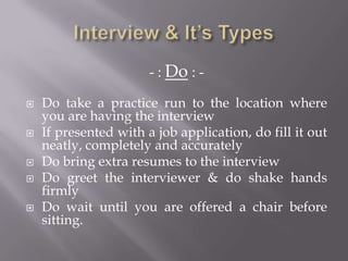 - : Do : -
 Do take a practice run to the location where
you are having the interview
 If presented with a job application, do fill it out
neatly, completely and accurately
 Do bring extra resumes to the interview
 Do greet the interviewer & do shake hands
firmly
 Do wait until you are offered a chair before
sitting.
 