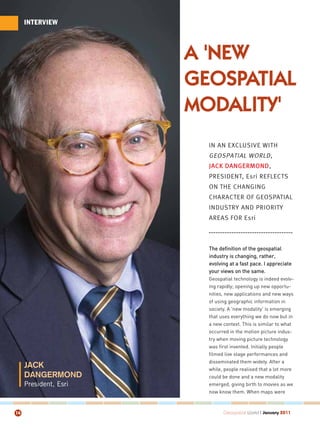 INTERVIEW




                       A 'NEW
                       GEOSPATIAL
                       MODALITY'
                         IN AN EXCLUSIVE WITH
                         GEOSPATIAL WORLD ,
                         JACK DANGERMOND,
                         PRESIDENT, Esri REFLECTS
                         ON THE CHANGING
                         CHARACTER OF GEOSPATIAL
                         INDUSTRY AND PRIORITY
                         AREAS FOR Esri



                         The definition of the geospatial
                         industry is changing, rather,
                         evolving at a fast pace. I appreciate
                         your views on the same.
                         Geospatial technology is indeed evolv-
                         ing rapidly; opening up new opportu-
                         nities, new applications and new ways
                         of using geographic information in
                         society. A 'new modality' is emerging
                         that uses everything we do now but in
                         a new context. This is similar to what
                         occurred in the motion picture indus-
                         try when moving picture technology
                         was first invented. Initially people
                         filmed live stage performances and
                         disseminated them widely. After a
     JACK                while, people realised that a lot more
     DANGERMOND          could be done and a new modality
     President, Esri     emerged, giving birth to movies as we
                         now know them. When maps were



14                             Geospatial World I January 2011
 