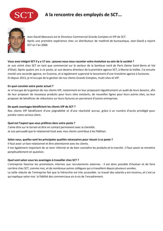 A​ ​la​ ​rencontre​ ​des​ ​employés​ ​de​ ​SCT...
Jean-David​ ​Abecassis​ ​est​ ​le​ ​Directeur​ ​Commercial​ ​Grands​ ​Comptes​ ​et​ ​VIP​ ​de​ ​SCT.
Après une première expérience chez un distributeur de matériel de bureautique, Jean-David a rejoint
SCT​ ​en​ ​l’an​ ​2000.
Vous​ ​avez​ ​intégré​ ​SCT​ ​il​ ​y​ ​a​ ​17​ ​ans​ ​:​ ​pouvez-vous​ ​nous​ ​raconter​ ​votre​ ​évolution​ ​au​ ​sein​ ​de​ ​la​ ​société​ ​?
Je suis entré chez SCT en tant que commercial sur le secteur de la banlieue nord de Paris (Seine Saint-Denis et Val
d’Oise). Après quatre ans à ce poste, je suis devenu directeur de la première agence SCT, à Marne-la-Vallée. J’ai ensuite
monté​ ​une​ ​seconde​ ​agence,​ ​en​ ​Essonne,​ ​et​ ​ai​ ​également​ ​supervisé​ ​le​ ​lancement​ ​d’une​ ​troisième​ ​agence​ ​à​ ​Suresnes.
Et​ ​depuis​ ​2013,​ ​je​ ​m’occupe​ ​de​ ​la​ ​gestion​ ​de​ ​nos​ ​clients​ ​Grands​ ​Comptes,​ ​multi-sites​ ​et​ ​VIP.
En​ ​quoi​ ​consiste​ ​votre​ ​poste​ ​actuel​ ​?
Je m’occupe de la gestion de nos clients VIP, notamment en leur proposant régulièrement un audit de leurs besoins, afin
de leur proposer de nouveaux produits pour leurs sites existants, de nouvelles lignes pour leurs autres sites, ou leur
proposer​ ​de​ ​bénéficier​ ​de​ ​réductions​ ​sur​ ​leurs​ ​factures​ ​en​ ​parrainant​ ​d’autres​ ​entreprises.
De​ ​quels​ ​avantages​ ​bénéficient​ ​les​ ​clients​ ​VIP​ ​de​ ​SCT​ ​?
Nos clients VIP bénéficient d’une joignabilité et d’une réactivité accrue, grâce à un numéro d’accès privilégié pour
joindre​ ​notre​ ​service​ ​client.
Quel​ ​est​ ​l’aspect​ ​que​ ​vous​ ​préférez​ ​dans​ ​votre​ ​poste​ ​?
J’aime​ ​être​ ​sur​ ​le​ ​terrain​ ​et​ ​être​ ​en​ ​contact​ ​permanent​ ​avec​ ​la​ ​clientèle.
Je​ ​suis​ ​persuadé​ ​que​ ​le​ ​relationnel​ ​tissé​ ​avec​ ​mes​ ​clients​ ​contribue​ ​à​ ​les​ ​fidéliser.
Selon​ ​vous,​ ​quelles​ ​sont​ ​les​ ​principales​ ​qualités​ ​nécessaires​ ​pour​ ​réussir​ ​à​ ​ce​ ​poste​ ​?
Il​ ​faut​ ​avoir​ ​un​ ​bon​ ​relationnel​ ​et​ ​être​ ​attentionné​ ​avec​ ​les​ ​clients.
Il est également important de se tenir informé et de bien connaître les produits et le marché ; il faut savoir se remettre
perpétuellement​ ​en​ ​question.
Quel​ ​sont​ ​selon​ ​vous​ ​les​ ​avantages​ ​à​ ​travailler​ ​chez​ ​SCT​ ​?
L’entreprise favorise les promotions internes aux recrutements externes : il est donc possible d’évoluer et de faire
carrière​ ​chez​ ​SCT,​ ​comme​ ​moi,​ ​et​ ​de​ ​nombreux​ ​autres​ ​collègues​ ​qui​ ​y​ ​travaillent​ ​depuis​ ​plusieurs​ ​années.
La taille réduite de l’entreprise fait que la hiérarchie est très accessible. Le travail des salariés y est reconnu, et c’est ce
qui​ ​explique​ ​selon​ ​moi​ ​​ ​la​ ​fidélité​ ​des​ ​commerciaux​ ​vis-à-vis​ ​de​ ​l’encadrement.
 