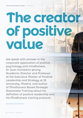 POSITIVE AND MINDFUL LEADER | INTERVIEW
6 | ISSUE 02 | SPRING 2017
Thecreator
ofpositive
value
We speak with pioneer in the
corporate application of positive
psychology and mindfulness,
Dr Juan Humberto Young,
Academic Director and Professor
at the Executive Master of Positive
Leadership and Strategy at IE
University, Madrid, and author
of Mindfulness Based Strategic
Awareness Training about his
definition of positive leadership and
his Mindfulness training protocol.
Interview by Declan Noone
 
