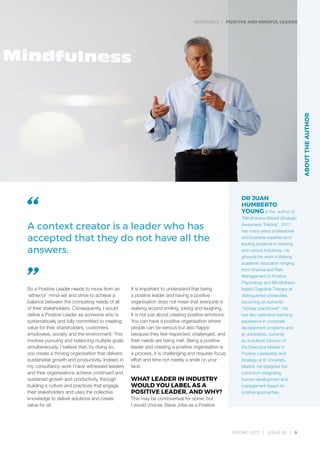 INTERVIEW | POSITIVE AND MINDFUL LEADER
SPRING 2017 | ISSUE 02 | 9
DR JUAN
HUMBERTO
YOUNG is the author of
“Mindfulness–Based Strategic
Awareness Training”, 2017,
has many years professional
and business experience in
leading positions in banking
and various industries. He
grounds his work in lifelong
academic education ranging
from Finance and Risk
Management to Positive
Psychology and Mindfulness-
based Cognitive Therapy at
distinguished universities,
becoming an authentic
“scholar practitioner”. He
has also extensive teaching
experience in corporate
development programs and
at universities, currently
as Academic Director of
the Executive Master in
Positive Leadership and
Strategy at IE University,
Madrid. He designed the
curriculum integrating
human development and
management based on
positive approaches.
So a Positive Leader needs to move from an
‘either/or’ mind-set and strive to achieve a
balance between the competing needs of all
of their stakeholders. Consequently, I would
define a Positive Leader as someone who is
systematically and fully committed to creating
value for their shareholders, customers,
employees, society and the environment. This
involves pursuing and balancing multiple goals
simultaneously. I believe that, by doing so,
you create a thriving organisation that delivers
sustainable growth and productivity. Indeed, in
my consultancy work I have witnessed leaders
and their organisations achieve continued and
sustained growth and productivity, through
building a culture and practices that engage
their stakeholders and uses the collective
knowledge to deliver solutions and create
value for all.
It is important to understand that being
a positive leader and having a positive
organisation does not mean that everyone is
walking around smiling, joking and laughing.
It is not just about creating positive emotions.
You can have a positive organisation where
people can be serious but also happy
because they feel respected, challenged, and
their needs are being met. Being a positive
leader and creating a positive organisation is
a process, it is challenging and requires focus,
effort and time not merely a smile on your
face.
WHAT LEADER IN INDUSTRY
WOULD YOU LABEL AS A
POSITIVE LEADER, AND WHY?
This may be controversial for some, but
I would choose Steve Jobs as a Positive
A context creator is a leader who has
accepted that they do not have all the
answers.
ABOUTTHEAUTHOR
 