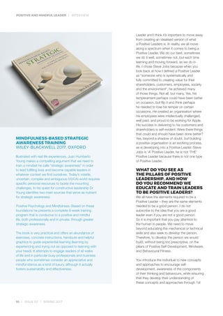 POSITIVE AND MINDFUL LEADER | INTERVIEW
10 | ISSUE 02 | SPRING 2017
Leader and I think it’s important to move away
from creating an idealised version of what
a Positive Leaders is. In reality, we all move
along a spectrum when it comes to being a
Positive Leader. We do our best, sometimes
we do it well, sometimes not, but each time
learning and moving forward, as we do in
life. I chose Steve Jobs because when you
look back at how I defined a Positive Leader
as “someone who is systematically and
fully committed to creating value for their
shareholders, customers, employees, society
and the environment”, he achieved many
of those things. Not all, but many. Yes, his
temperament perhaps could have been better
on occasion, but flip it and think perhaps
he needed to lose his temper on certain
occasions. He created an organisation where
his employees were intellectually challenged,
well paid, and proud to be working for Apple.
His success in delivering to his customers and
shareholders is self-evident. Were there things
that could and should have been done better?
Yes, beyond a shadow of doubt, but building
a positive organisation is an evolving process,
as is developing into a Positive Leader. Steve
Jobs is ‘A’ Positive Leader, he is not ‘THE’
Positive Leader because there is not one type
of Positive Leader.
WHAT DO YOU SEE AS
THE PILLARS OF POSITIVE
LEADERSHIP, AND HOW
DO YOU RECOMMEND WE
EDUCATE AND TRAIN LEADERS
TO BE POSITIVE LEADERS?
We all have the elements required to be a
Positive Leader – they are the same elements
needed to be a good person. I do not
subscribe to the idea that you are a good
leader even if you are not a good person.
So it is important that you pay attention to
the human in people. We need to move
beyond educating the mechanical or technical
skills and also seek to develop the person.
Therefore, to develop the person we would
build, without being too prescriptive, on the
pillars of Positive Self-Development, Mindware,
and Behavioural Fitness.
You introduce the individual to new concepts
and approaches to encourage self-
development, awareness of the components
of their thinking and behaviours, while ensuring
that they develop their understanding of
these concepts and approaches through 1st
MINDFULNESS-BASED STRATEGIC
AWARENESS TRAINING
WILEY-BLACKWELL 2017, OXFORD
Illustrated with real life experiences, Juan Humberto
Young makes a compelling argument that we need to
train a mindset he calls “strategic awareness” in order
to lead fulfilling lives and become capable leaders in
whatever context we find ourselves. Today’s volatile,
uncertain, complex and ambiguous (VUCA) world requires
specific personal resources to tackle the mounting
challenges. In his quest for constructive leadership Dr
Young identifies two main sources that serve as nutrient
for strategic awareness:
Positive Psychology and Mindfulness. Based on these
foundations he presents a complete 8-week training
program that is conducive to a positive and mindful
life, both professionally and in private, through greater
strategic awareness.
The book is very practical and offers an abundance of
exercises, concrete instructions, handouts and helpful
graphics to guide experiential learning (learning by
experiencing and trying out as opposed to learning with
your head). It attempts to engage readers of all walks
of life and in particular busy professionals and business
people who sometimes consider an appreciative and
mindful stance as a kind of luxury, although it actually
fosters sustainability and effectiveness.
 