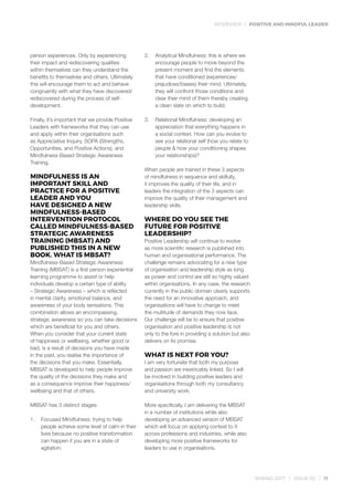 INTERVIEW | POSITIVE AND MINDFUL LEADER
SPRING 2017 | ISSUE 02 | 11
person experiences. Only by experiencing
their impact and rediscovering qualities
within themselves can they understand the
benefits to themselves and others. Ultimately
this will encourage them to act and behave
congruently with what they have discovered/
rediscovered during the process of self-
development.
Finally, it’s important that we provide Positive
Leaders with frameworks that they can use
and apply within their organisations such
as Appreciative Inquiry, SOPA (Strengths,
Opportunities, and Positive Actions), and
Mindfulness-Based Strategic Awareness
Training.
MINDFULNESS IS AN
IMPORTANT SKILL AND
PRACTICE FOR A POSITIVE
LEADER AND YOU
HAVE DESIGNED A NEW
MINDFULNESS-BASED
INTERVENTION PROTOCOL
CALLED MINDFULNESS-BASED
STRATEGIC AWARENESS
TRAINING (MBSAT) AND
PUBLISHED THIS IN A NEW
BOOK. WHAT IS MBSAT?
Mindfulness-Based Strategic Awareness
Training (MBSAT) is a first person experiential
learning programme to assist or help
individuals develop a certain type of ability
– Strategic Awareness – which is reflected
in mental clarity, emotional balance, and
awareness of your body sensations. This
combination allows an encompassing,
strategic awareness so you can take decisions
which are beneficial for you and others.
When you consider that your current state
of happiness or wellbeing, whether good or
bad, is a result of decisions you have made
in the past, you realise the importance of
the decisions that you make. Essentially,
MBSAT is developed to help people improve
the quality of the decisions they make and
as a consequence improve their happiness/
wellbeing and that of others.
MBSAT has 3 distinct stages:
1.	 Focused Mindfulness: trying to help
people achieve some level of calm in their
lives because no positive transformation
can happen if you are in a state of
agitation.
2.	 Analytical Mindfulness: this is where we
encourage people to move beyond the
present moment and find the elements
that have conditioned (experiences/
prejudices/biases) their mind. Ultimately,
they will confront those conditions and
clear their mind of them thereby creating
a clean slate on which to build.
3.	 Relational Mindfulness: developing an
appreciation that everything happens in
a social context. How can you evolve to
see your relational self (how you relate to
people & how your conditioning shapes
your relationships)?
When people are trained in these 3 aspects
of mindfulness in sequence and skilfully,
it improves the quality of their life, and in
leaders the integration of the 3 aspects can
improve the quality of their management and
leadership skills.
WHERE DO YOU SEE THE
FUTURE FOR POSITIVE
LEADERSHIP?
Positive Leadership will continue to evolve
as more scientific research is published into
human and organisational performance. The
challenge remains advocating for a new type
of organisation and leadership style as long
as power and control are still so highly valued
within organisations. In any case, the research
currently in the public domain clearly supports
the need for an innovative approach, and
organisations will have to change to meet
the multitude of demands they now face.
Our challenge will be to ensure that positive
organisation and positive leadership is not
only to the fore in providing a solution but also
delivers on its promise.
WHAT IS NEXT FOR YOU?
I am very fortunate that both my purpose
and passion are inextricably linked. So I will
be involved in building positive leaders and
organisations through both my consultancy
and university work.
More specifically, I am delivering the MBSAT
in a number of institutions while also
developing an advanced version of MBSAT
which will focus on applying context to it
across professions and industries, while also
developing more positive frameworks for
leaders to use in organisations.
 