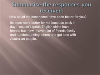 How could the experience have been better for you? Its been more better for me because back in day I  couldn’t speak English didn’t have friends but  now I have a lot of friends family and I understanding others and get lone with Australian people. 