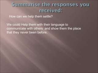 How can we help them settle?  We could Help them with their language to communicate with others  and show them the place that they never been before. 
