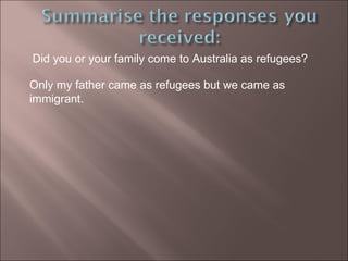 Did you or your family come to Australia as refugees? Only my father came as refugees but we came as immigrant. 