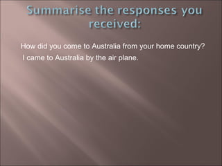How did you come to Australia from your home country? I came to Australia by the air plane. 