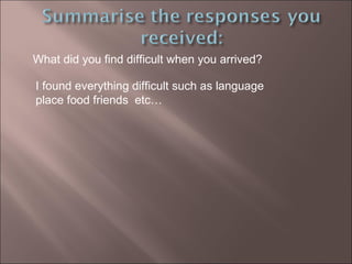 What did you find difficult when you arrived?  I found everything difficult such as language place food friends  etc… 