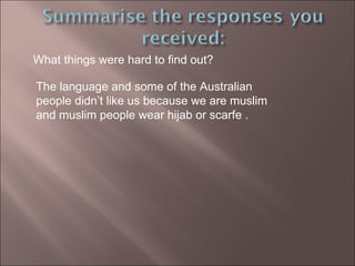 What things were hard to find out?  The language and some of the Australian people didn’t like us because we are muslim and muslim people wear hijab or scarfe . 