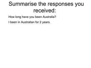 Summarise the responses you received:  How long have you been Australia? I been in Australian for 2 years. 