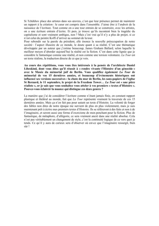 Si Tchékhov place des artistes dans ses oeuvres, c’est que leur présence permet de maintenir un rapport à la création : le coeur est compris dans l’ensemble. J’aime être à l’endroit de la naissance de l’écriture. Tout comme on a une tour entrain de se construire, avec les artistes, on a une écriture entrain d’écrire. Et puis, je trouve qu’ils racontent bien la tragédie du capitalisme et sont vraiment ambigus, non ? Mais c’est vrai qu’il n’y a plus de projet, si ce n’est celui du peintre Koffi d’arriver au sommet de la tour. 
Pour rebondir sur la parole du président, elle énonce la nouvelle préoccupation de notre société : l’aspect illusoire de ce monde, le doute quant à sa réalité. C’est une thématique développée par un auteur que j’estime beaucoup, James Graham Ballard, selon laquelle le meilleur moyen d’aborder aujourd’hui la réalité est la fiction. C’est dans cette lignée que je considère le fantastique comme une réalité, et non comme une torsion volontaire. La Tour est un texte réaliste, la traduction directe de ce que je vois. 
Au cours des répétitions, vous vous êtes intéressés à la pensée de l’architecte Daniel Libeskind, dont vous dites qu’il réussit à « rendre vivante l’Histoire d’un génocide » avec le Musée du mémorial juif de Berlin. Vous qualifiez également La Tour de mémorial de vos 15 dernières années, et beaucoup d’évènements historiques ont influencé ses versions successives : la chute du mur de Berlin, les sans-papiers de l’église St Bernard, le 11 septembre, le projet de la Freedom Tower… La Tour est « une pièce réaliste », or je sais que vous souhaitez vous atteler à vos premiers « textes d’Histoire ». Pouvez-vous éclaircir la nuance qui distingue ces deux genres ? 
La manière que j’ai de considérer l’écriture comme n’étant jamais finie, en constant rapport plastique et théâtral au monde, fait que La Tour représente vraiment la traversée de ces 15 dernières années. Mais ça n’en fait pas pour autant un texte d’Histoire. La volonté de forger des fables non dites de notre époque me survient de plus en plus violemment, mais je suis maintenant prêt à écrire mes premiers textes d’Histoire. Ils se réfèreront à des faits et non à de l’imaginaire, et seront aussi une forme d’exorcisme de mon penchant pour la fiction. Plus de fantastique, de métaphore, d’allégorie, ce sera vraiment ancré dans une réalité absolue. Cela n’est pas véritablement un changement de style, c’est la continuité logique de ce vers quoi je tends. Ce qu’il y aura de curieux sera d’observer où est-ce que l’imaginaire ressurgit, bien sûr ! 
