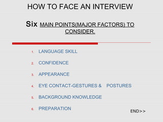 HOW TO FACE AN INTERVIEW
Six MAIN POINTS(MAJOR FACTORS) TO
CONSIDER.
1. LANGUAGE SKILL
2. CONFIDENCE
3. APPEARANCE
4. EYE CONTACT-GESTURES & POSTURES
5. BACKGROUND KNOWLEDGE
6. PREPARATION
END>>
 