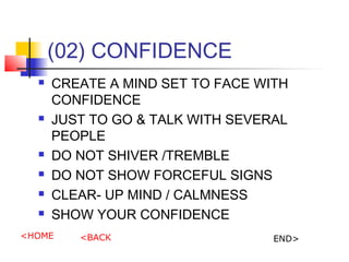(02) CONFIDENCE
? CREATE A MIND SET TO FACE WITH
CONFIDENCE
? JUST TO GO & TALK WITH SEVERAL
PEOPLE
? DO NOT SHIVER /TREMBLE
? DO NOT SHOW FORCEFUL SIGNS
? CLEAR- UP MIND / CALMNESS
? SHOW YOUR CONFIDENCE
<HOME <BACK END>
 