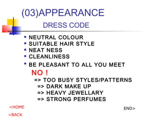 (03)APPEARANCE
DRESS CODE
? NEUTRAL COLOUR
? SUITABLE HAIR STYLE
? NEAT NESS
? CLEANLINESS
?
BE PLEASANT TO ALL YOU MEET
NO !
=> TOO BUSY STYLES/PATTERNS
=> DARK MAKE UP
=> HEAVY JEWELLARY
=> STRONG PERFUMES
<HOME
<BACK
END>
 