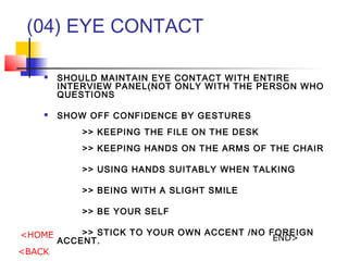 (04) EYE CONTACT
? SHOULD MAINTAIN EYE CONTACT WITH ENTIRE
INTERVIEW PANEL(NOT ONLY WITH THE PERSON WHO
QUESTIONS
? SHOW OFF CONFIDENCE BY GESTURES
>> KEEPING THE FILE ON THE DESK
>> KEEPING HANDS ON THE ARMS OF THE CHAIR
>> USING HANDS SUITABLY WHEN TALKING
>> BEING WITH A SLIGHT SMILE
>> BE YOUR SELF
>> STICK TO YOUR OWN ACCENT /NO FOREIGN
ACCENT.
<HOME
<BACK
END>
 