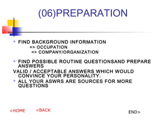 (06)PREPARATION
? FIND BACKGROUND INFORMATION
=> OCCUPATION
=> COMPANY/ORGANIZATION
? FIND POSSIBLE ROUTINE QUESTIONSAND PREPARE
ANSWERS
VALID / ACCEPTABLE ANSWERS WHICH WOULD
CONVINCE YOUR PERSONALITY.
? ALL YOUR ASWRS ARE SOURCES FOR MORE
QUESTIONS
<HOME <BACK END>
 