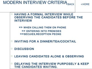 MODERN INTERVIEW CRITERIA
? HAVING A FORMAL INTERVIEW WHILE
OBSERVING THE CANDIDATES BEFORE THE
INTERVIEW
=> WHEN CALLING THEM ON PHONE
=> ENTERING INTO PREMISES
=>SECUIES,RECEPTION PEONS
? INVITING FOR A DINNER/TEA/COCKTAIL
? DISCUSSION
? LEAVING CANDIDATES ALONE & OBSERVING
? DELAYING THE INTERVIEW PURPOSELY & KEEP
THE CANDIDATES WAITING.
<HOME<BACK
 