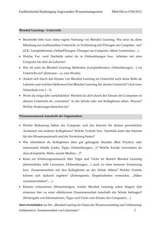 Fachhochschul-Studiengang Angewandtes Wissensmanagement                 Mittl Oliver CO6/2012




Blended Learning – Unterricht:


  Beschreibe bitte kurz deine eigene Nutzung von Blended Learning. Wie setzt du diese
  Mischung aus traditionellem Unterricht, in Verbindung mit Übungen am Computer, ein?
  (Z.B.: Lernplattformen, OnlineÜbungen, Übungen am Computer, offene Lernformen,…)
  Welche Vor –und Nachteile siehst du in Onlineübungen bzw. Arbeiten mit dem
  Computer für dich als Lehrerin?
  Wie oft setzt du Blended Learning Methoden (Lernplattformen, Onlineübungen,…) im
  Unterricht ein? (Zeitraum – ca. eine Woche)
  Ändert sich durch den Einsatz von Blended Learning im Unterricht auch deine Rolle als
  Lehrerin und welchen Stellenwert hat Blended Learning für deinen Unterricht? (Auf einer
  Notenskala von 1 – 5)
  Wenn du einige Jahr zurückdenkst. Würdest du dich durch den Einsatz des Computers in
  deinem Unterricht als „vernetzter“ in der Schule oder mit KollegInnen sehen. Warum?
  Welche Änderungen bemerkst du?


Wissensaustausch innerhalb der Organisation:


  Welche Bedeutung haben der Computer und das Internet für deinen persönlichen
  Austausch mit anderen KollegInnen? Welche Vorteile bzw. Nachteile kann das Internet
  für den Wissensaustausch und die Vernetzung bieten?
  Wie informierst du KollegInnen über gut gelungene Stunden (Best Practice) oder
  interessante Inhalte (Links, Tipps, Onlineübungen,…)? Welche Kanäle verwendest du
  dazu (Gespräche, Mails, soziale Medien,…)?
  Kann ein Erfahrungsaustausch über Tipps und Tricks im Bereich Blended Learning
  (Internetlinks, tolle Lernseiten, Onlineübungen,…) auch zu einer besseren Vernetzung
  bzw. Zusammenarbeit mit den KollegInnen an der Schule führen? Welche Vorteile
  können sich dadurch ergeben? (Zeitersparnis, Doppelarbeiten vermeiden, „Näher
  zusammenrücken“,…)
  Können Lehrerinnen (Wissensträger), welche Blended Learning schon längere Zeit
  einsetzen hier zu einer effektiveren Zusammenarbeit innerhalb der Schule beitragen?
  (Weitergabe von Informationen, Tipps und Tricks zum Einsatz des Computers,…)

Interviewleitfaden zur DA: „Blended Learning als Chance der Wissensvermittlung und Verbesserung
kollaborativer Zusammenarbeit von Lehrerinnen.“                                          2
 