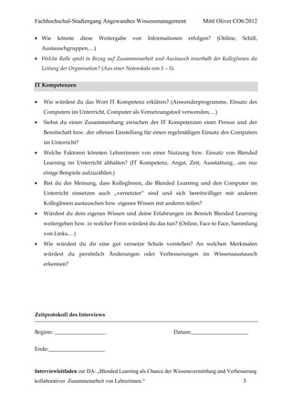 Fachhochschul-Studiengang Angewandtes Wissensmanagement                 Mittl Oliver CO6/2012

  Wie    könnte     diese   Weitergabe    von     Informationen   erfolgen?   (Online,   Schilf,
  Austauschgruppen,…)
  Welche Rolle spielt in Bezug auf Zusammenarbeit und Austausch innerhalb der KollegInnen die
  Leitung der Organisation? (Aus einer Notenskala von 1 – 5).


IT Kompetenzen


   Wie würdest du das Wort IT Kompetenz erklären? (Anwenderprogramme, Einsatz des
   Computers im Unterricht, Computer als Vernetzungstool verwenden,…)
   Siehst du einen Zusammenhang zwischen der IT Kompetenzen einer Person und der
   Bereitschaft bzw. der offenen Einstellung für einen regelmäßigen Einsatz des Computers
   im Unterricht?
   Welche Faktoren könnten Lehrerinnen von einer Nutzung bzw. Einsatz von Blended
   Learning im Unterricht abhalten? (IT Kompetenz, Angst, Zeit, Ausstattung…um nur
   einige Beispiele aufzuzählen.)
   Bist du der Meinung, dass KollegInnen, die Blended Learning und den Computer im
   Unterricht einsetzen auch „vernetzter“ sind und sich bereitwilliger mit anderen
   KollegInnen austauschen bzw. eigenes Wissen mit anderen teilen?
   Würdest du dein eigenes Wissen und deine Erfahrungen im Bereich Blended Learning
   weitergeben bzw. in welcher Form würdest du das tun? (Online, Face to Face, Sammlung
   von Links,…)
   Wie würdest du dir eine gut vernetze Schule vorstellen? An welchen Merkmalen
   würdest du persönlich Änderungen oder Verbesserungen im Wissensaustausch
   erkennen?




Zeitprotokoll des Interviews


Beginn: ___________________                                 Datum:_____________________


Ende:_____________________



Interviewleitfaden zur DA: „Blended Learning als Chance der Wissensvermittlung und Verbesserung
kollaborativer Zusammenarbeit von Lehrerinnen.“                                          3
 