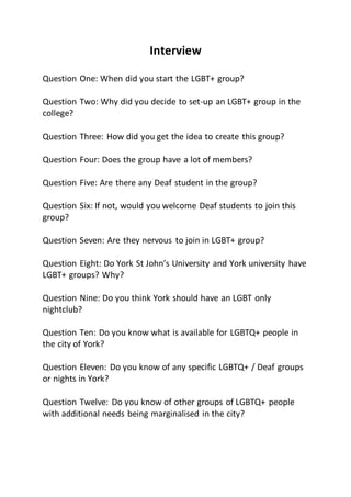 Interview
Question One: When did you start the LGBT+ group?
Question Two: Why did you decide to set-up an LGBT+ group in the
college?
Question Three: How did you get the idea to create this group?
Question Four: Does the group have a lot of members?
Question Five: Are there any Deaf student in the group?
Question Six: If not, would you welcome Deaf students to join this
group?
Question Seven: Are they nervous to join in LGBT+ group?
Question Eight: Do York St John’s University and York university have
LGBT+ groups? Why?
Question Nine: Do you think York should have an LGBT only
nightclub?
Question Ten: Do you know what is available for LGBTQ+ people in
the city of York?
Question Eleven: Do you know of any specific LGBTQ+ / Deaf groups
or nights in York?
Question Twelve: Do you know of other groups of LGBTQ+ people
with additional needs being marginalised in the city?
 